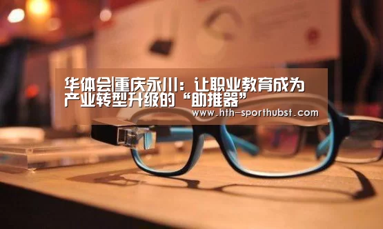 华体会|重庆永川:让职业教育成为产业转型升级的“助推器”(图3) 华体会